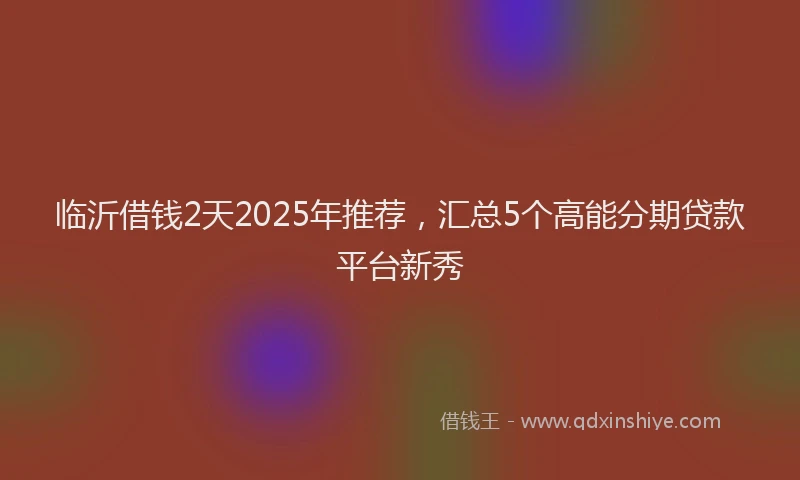 临沂借钱2天2025年推荐，汇总5个高能分期贷款平台新秀