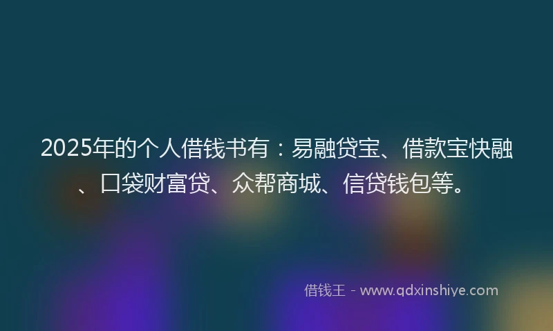 2025年的个人借钱书有：易融贷宝、借款宝快融、口袋财富贷、众帮商城、信贷钱包等。