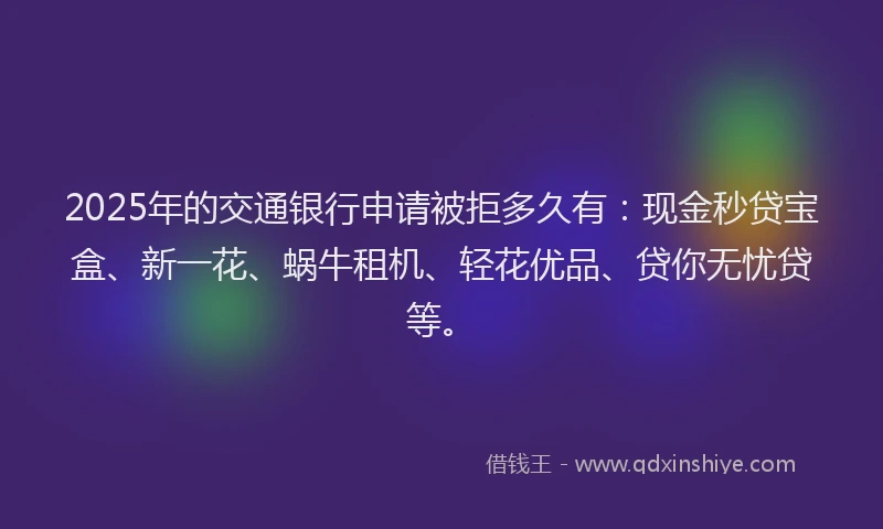 2025年的交通银行申请被拒多久有：现金秒贷宝盒、新一花、蜗牛租机、轻花优品、贷你无忧贷等。