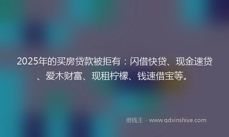 2025年的买房贷款被拒有：闪借快贷、现金速贷、爱木财富、现租柠檬、钱速借宝等。
