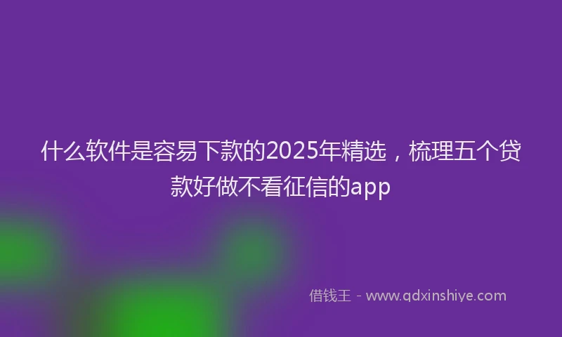 什么软件是容易下款的2025年精选，梳理五个贷款好做不看征信的app