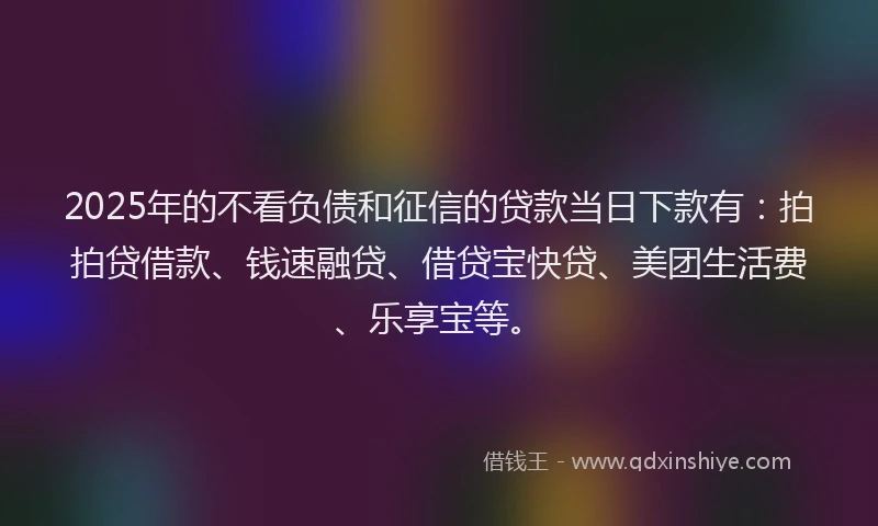 2025年的不看负债和征信的贷款当日下款有：拍拍贷借款、钱速融贷、借贷宝快贷、美团生活费、乐享宝等。