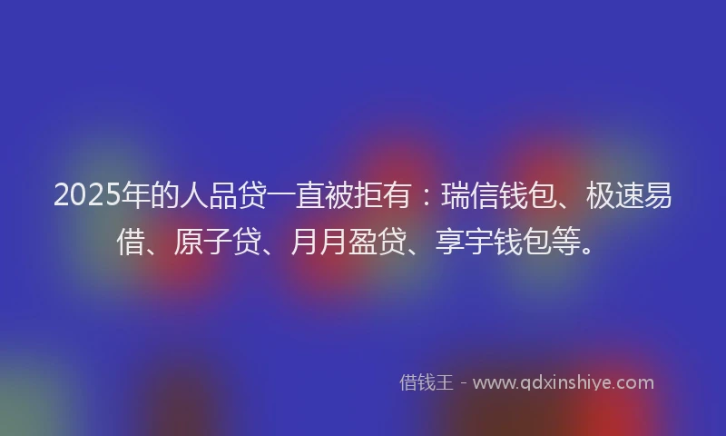 2025年的人品贷一直被拒有：瑞信钱包、极速易借、原子贷、月月盈贷、享宇钱包等。