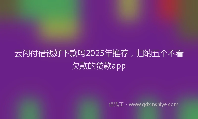 云闪付借钱好下款吗2025年推荐，归纳五个不看欠款的贷款app