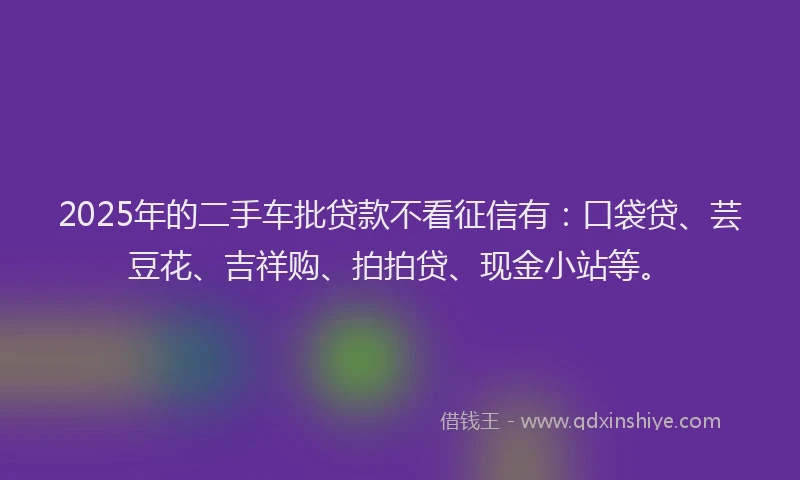 2025年的二手车批贷款不看征信有：口袋贷、芸豆花、吉祥购、拍拍贷、现金小站等。
