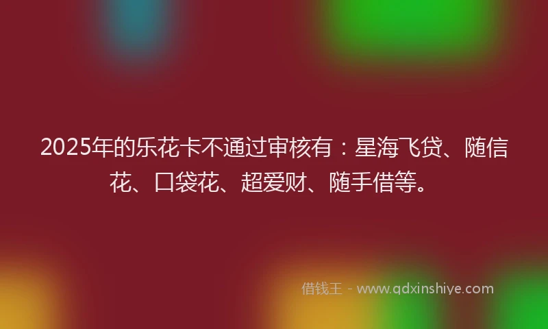 2025年的乐花卡不通过审核有：星海飞贷、随信花、口袋花、超爱财、随手借等。