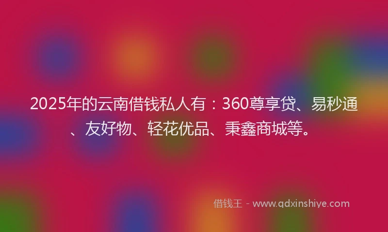 2025年的云南借钱私人有：360尊享贷、易秒通、友好物、轻花优品、秉鑫商城等。