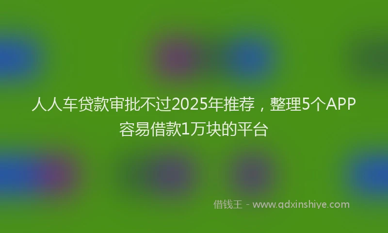 人人车贷款审批不过2025年推荐，整理5个APP容易借款1万块的平台