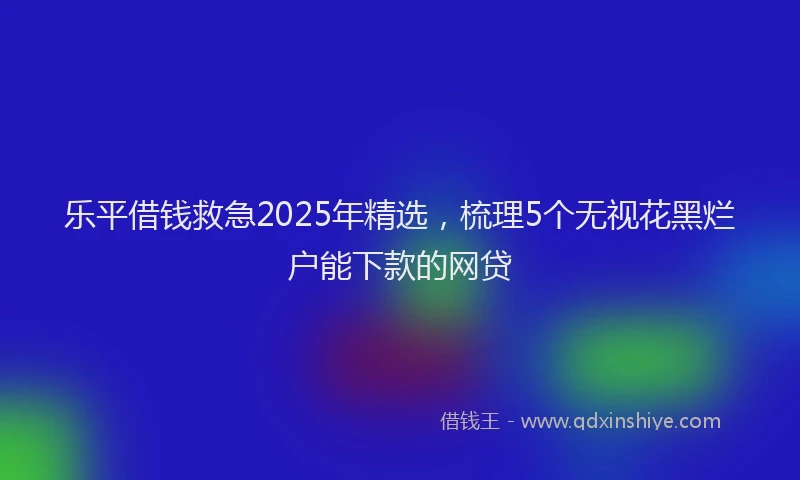 乐平借钱救急2025年精选，梳理5个无视花黑烂户能下款的网贷