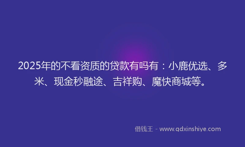 2025年的不看资质的贷款有吗有：小鹿优选、多米、现金秒融途、吉祥购、魔快商城等。