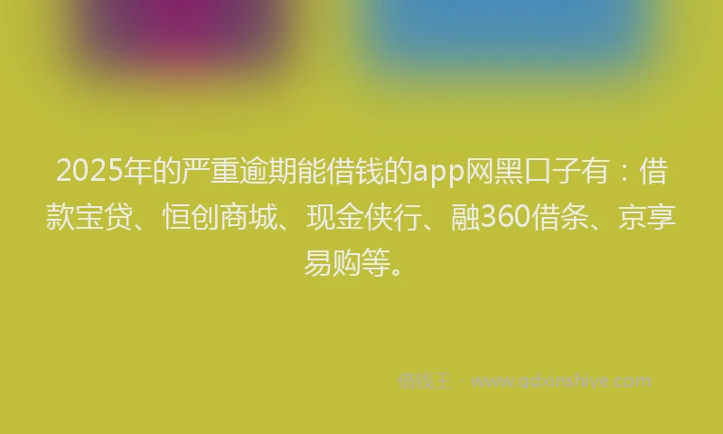 2025年的严重逾期能借钱的app网黑口子有：借款宝贷、恒创商城、现金侠行、融360借条、京享易购等。