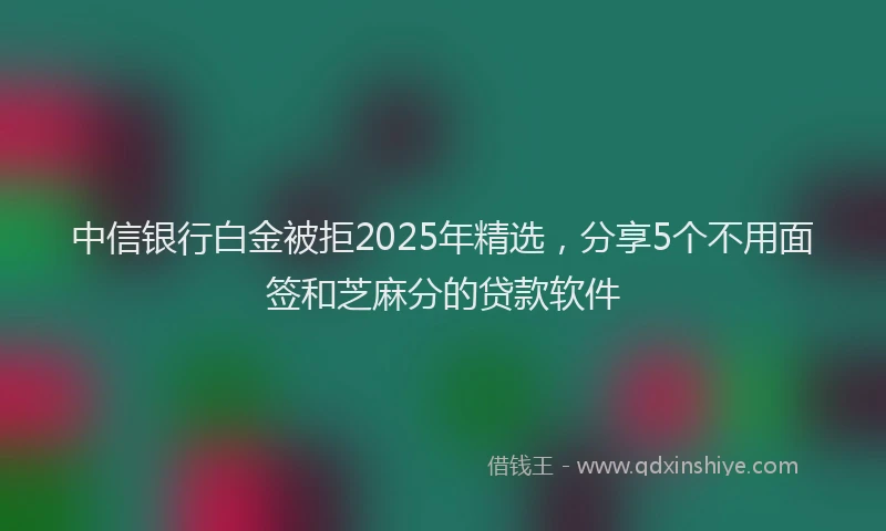中信银行白金被拒2025年精选，分享5个不用面签和芝麻分的贷款软件