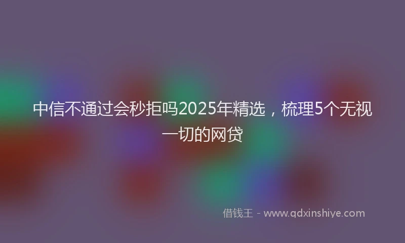 中信不通过会秒拒吗2025年精选，梳理5个无视一切的网贷