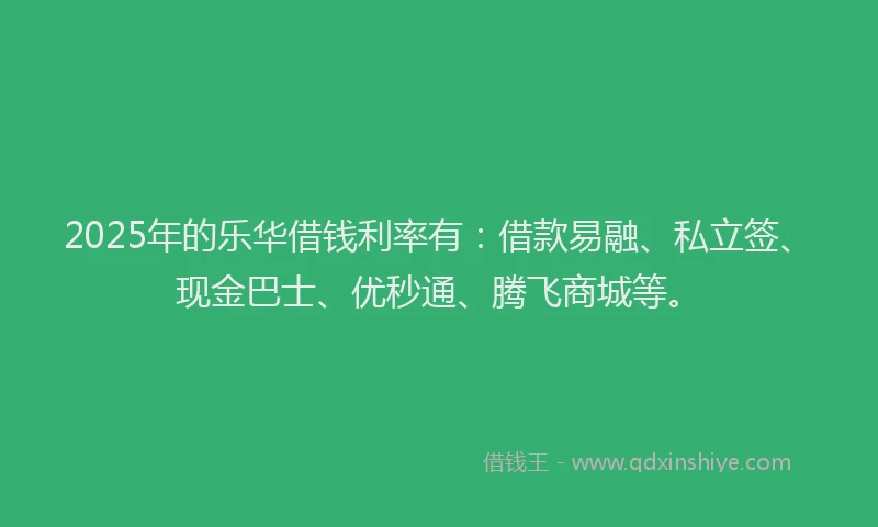 2025年的乐华借钱利率有：借款易融、私立签、现金巴士、优秒通、腾飞商城等。
