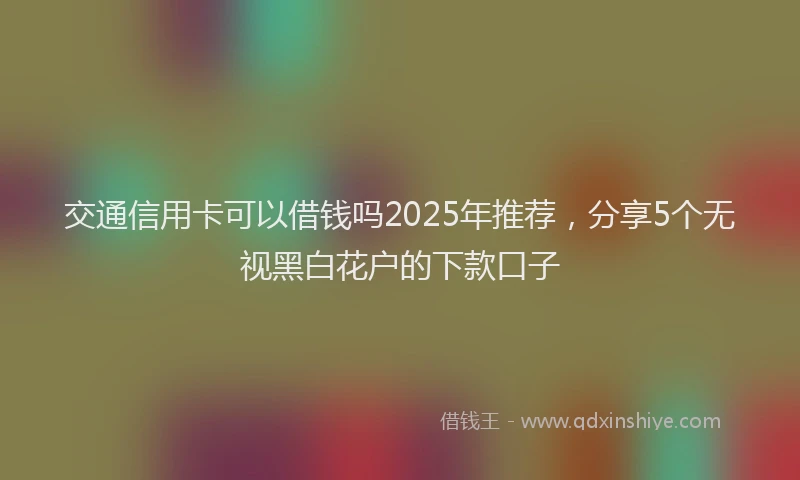 交通信用卡可以借钱吗2025年推荐，分享5个无视黑白花户的下款口子