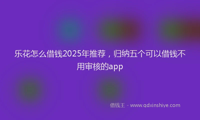 乐花怎么借钱2025年推荐，归纳五个可以借钱不用审核的app