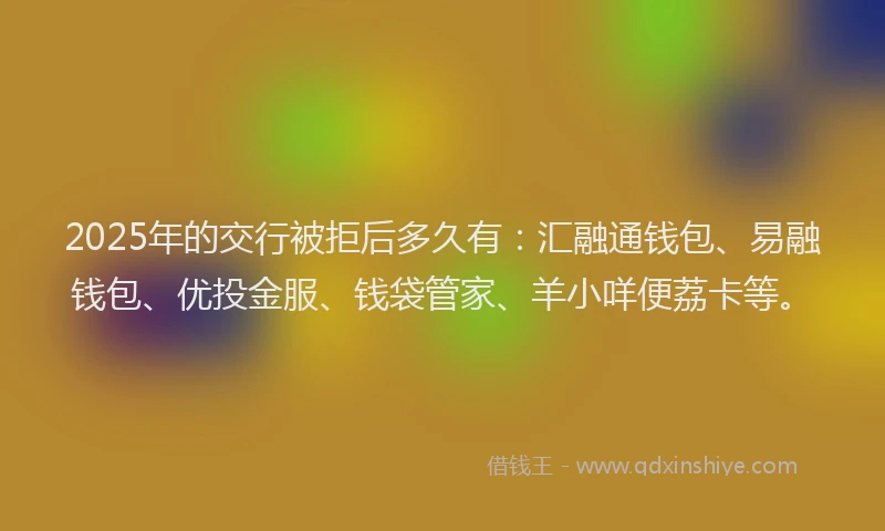 2025年的交行被拒后多久有：汇融通钱包、易融钱包、优投金服、钱袋管家、羊小咩便荔卡等。