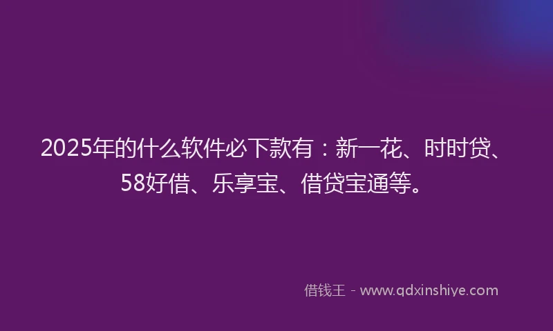 2025年的什么软件必下款有：新一花、时时贷、58好借、乐享宝、借贷宝通等。