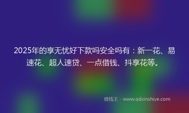 2025年的享无忧好下款吗安全吗有：新一花、易速花、超人速贷、一点借钱、抖享花等。