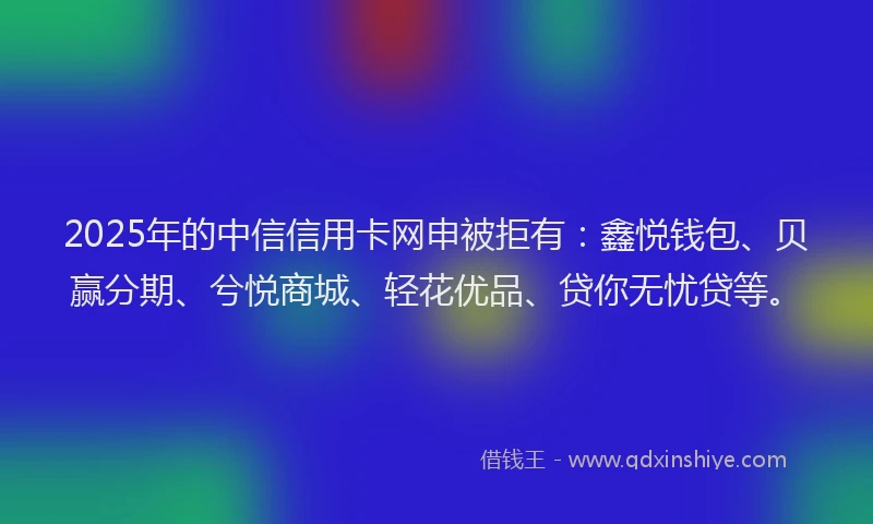 2025年的中信信用卡网申被拒有：鑫悦钱包、贝赢分期、兮悦商城、轻花优品、贷你无忧贷等。