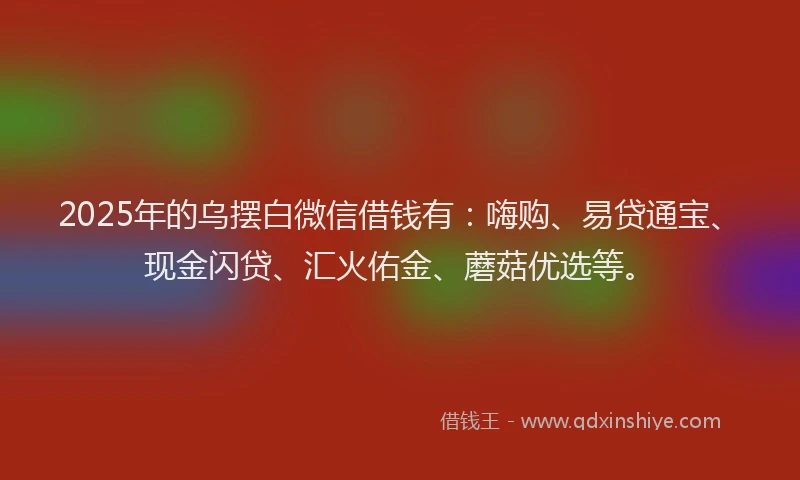 2025年的乌摆白微信借钱有：嗨购、易贷通宝、现金闪贷、汇火佑金、蘑菇优选等。