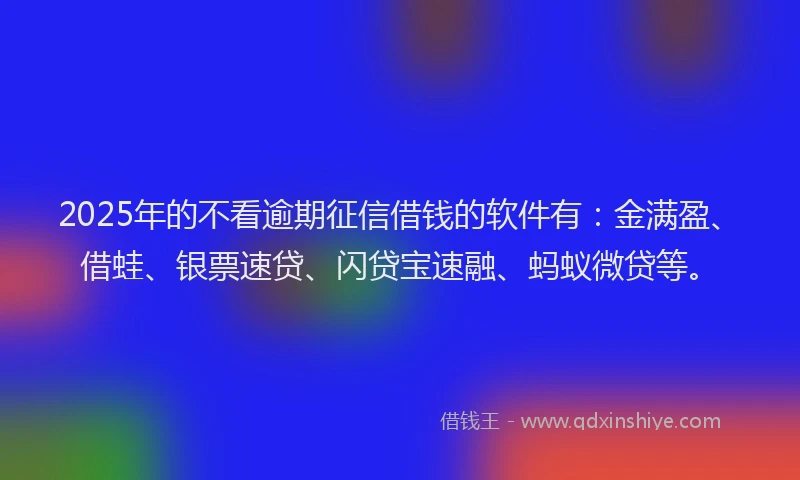 2025年的不看逾期征信借钱的软件有：金满盈、借蛙、银票速贷、闪贷宝速融、蚂蚁微贷等。