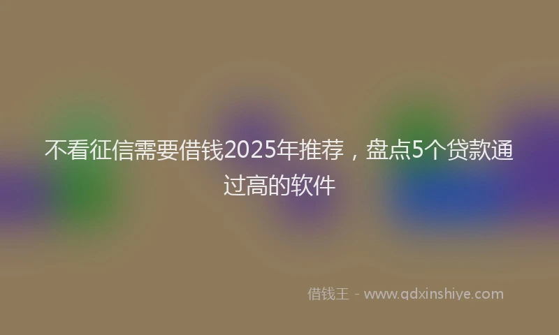 不看征信需要借钱2025年推荐，盘点5个贷款通过高的软件