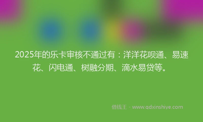 2025年的乐卡审核不通过有：洋洋花呗通、易速花、闪电通、树融分期、滴水易贷等。