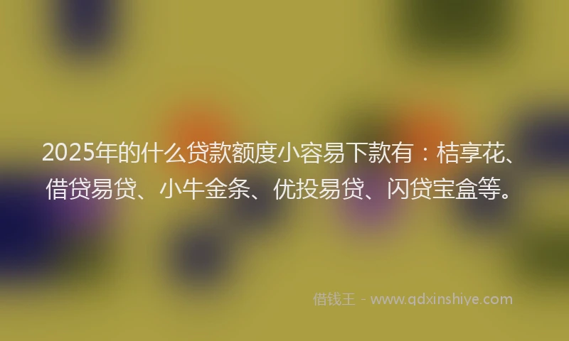 2025年的什么贷款额度小容易下款有：桔享花、借贷易贷、小牛金条、优投易贷、闪贷宝盒等。