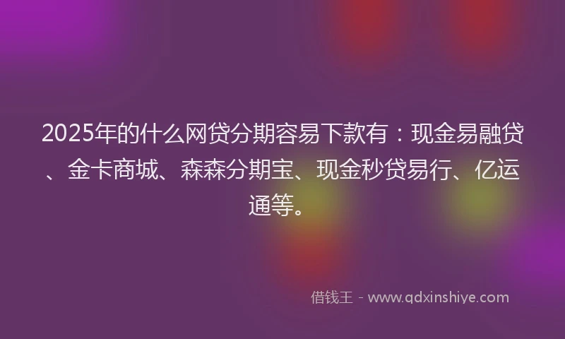 2025年的什么网贷分期容易下款有：现金易融贷、金卡商城、森森分期宝、现金秒贷易行、亿运通等。