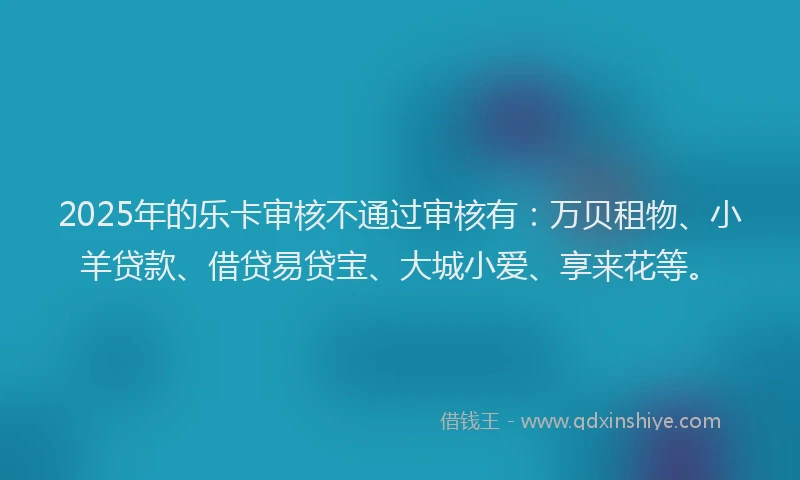 2025年的乐卡审核不通过审核有：万贝租物、小羊贷款、借贷易贷宝、大城小爱、享来花等。