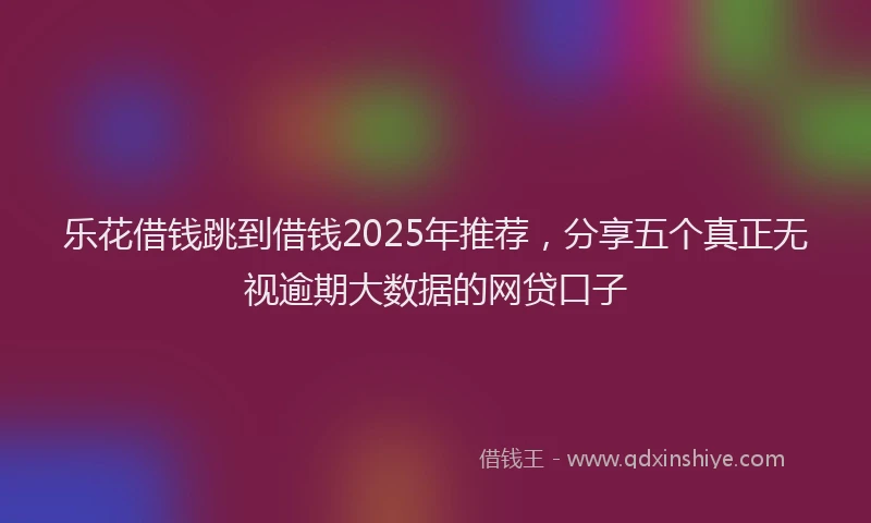 乐花借钱跳到借钱2025年推荐，分享五个真正无视逾期大数据的网贷口子