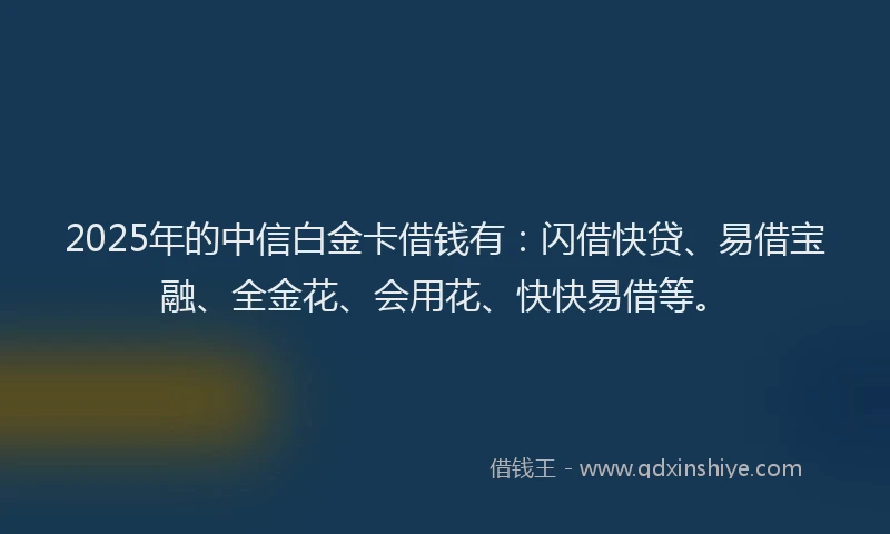 2025年的中信白金卡借钱有：闪借快贷、易借宝融、全金花、会用花、快快易借等。
