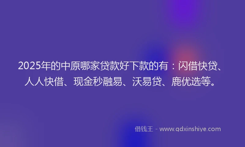2025年的中原哪家贷款好下款的有：闪借快贷、人人快借、现金秒融易、沃易贷、鹿优选等。