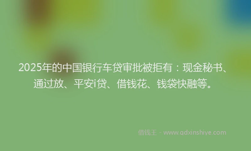 2025年的中国银行车贷审批被拒有：现金秘书、通过放、平安i贷、借钱花、钱袋快融等。
