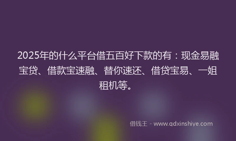 2025年的什么平台借五百好下款的有：现金易融宝贷、借款宝速融、替你速还、借贷宝易、一姐租机等。