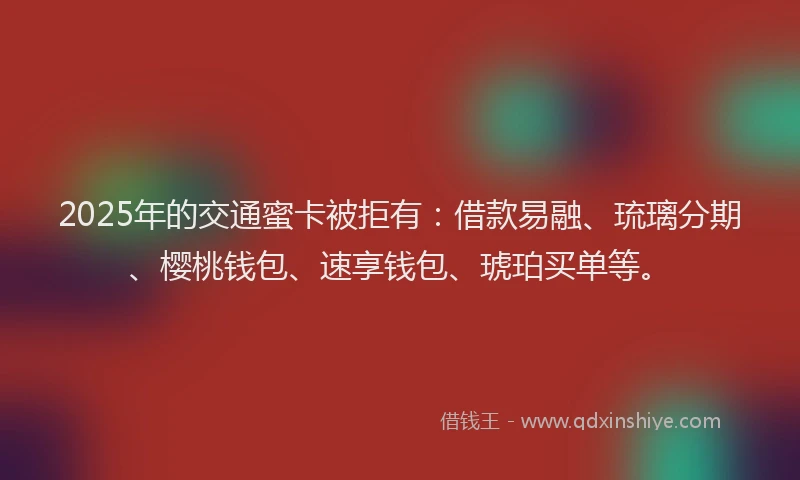 2025年的交通蜜卡被拒有：借款易融、琉璃分期、樱桃钱包、速享钱包、琥珀买单等。