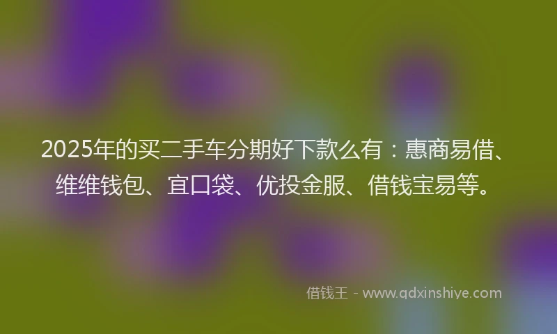 2025年的买二手车分期好下款么有：惠商易借、维维钱包、宜口袋、优投金服、借钱宝易等。