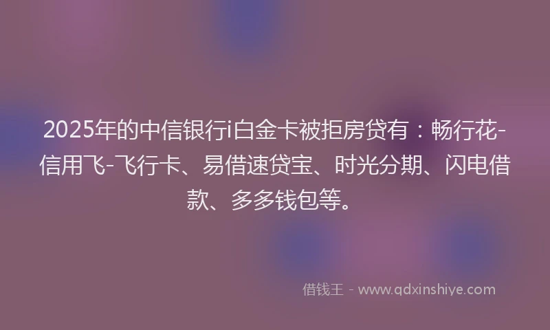2025年的中信银行i白金卡被拒房贷有：畅行花-信用飞-飞行卡、易借速贷宝、时光分期、闪电借款、多多钱包等。