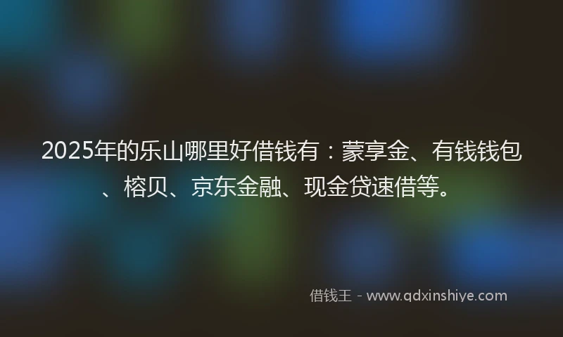 2025年的乐山哪里好借钱有：蒙享金、有钱钱包、榕贝、京东金融、现金贷速借等。