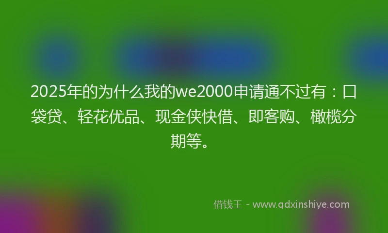 2025年的为什么我的we2000申请通不过有：口袋贷、轻花优品、现金侠快借、即客购、橄榄分期等。
