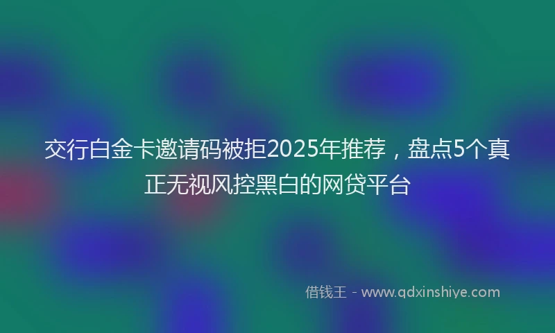 交行白金卡邀请码被拒2025年推荐，盘点5个真正无视风控黑白的网贷平台