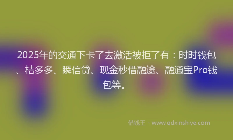 2025年的交通下卡了去激活被拒了有：时时钱包、桔多多、瞬信贷、现金秒借融途、融通宝Pro钱包等。