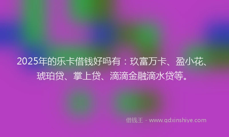 2025年的乐卡借钱好吗有：玖富万卡、盈小花、琥珀贷、掌上贷、滴滴金融滴水贷等。