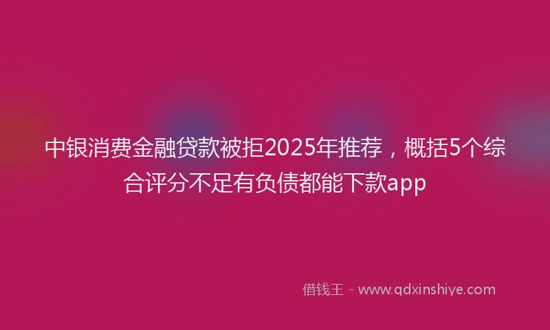 中银消费金融贷款被拒2025年推荐，概括5个综合评分不足有负债都能下款app