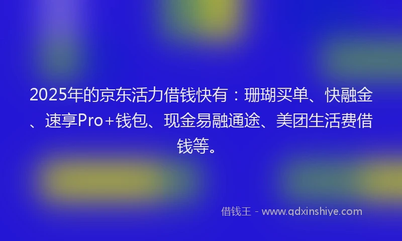 2025年的京东活力借钱快有：珊瑚买单、快融金、速享Pro+钱包、现金易融通途、美团生活费借钱等。