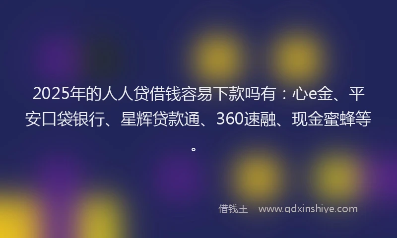 2025年的人人贷借钱容易下款吗有：心e金、平安口袋银行、星辉贷款通、360速融、现金蜜蜂等。