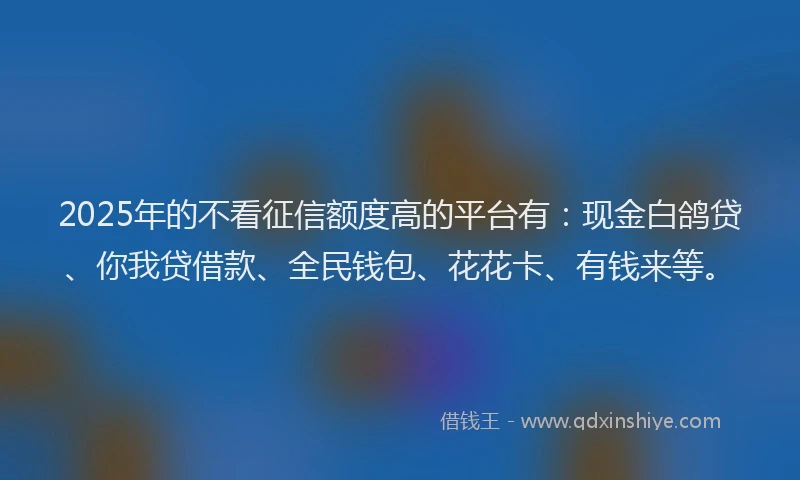 2025年的不看征信额度高的平台有：现金白鸽贷、你我贷借款、全民钱包、花花卡、有钱来等。