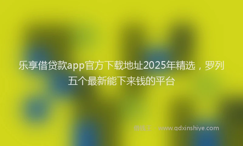乐享借贷款app官方下载地址2025年精选，罗列五个最新能下来钱的平台