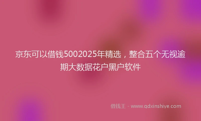 京东可以借钱5002025年精选，整合五个无视逾期大数据花户黑户软件